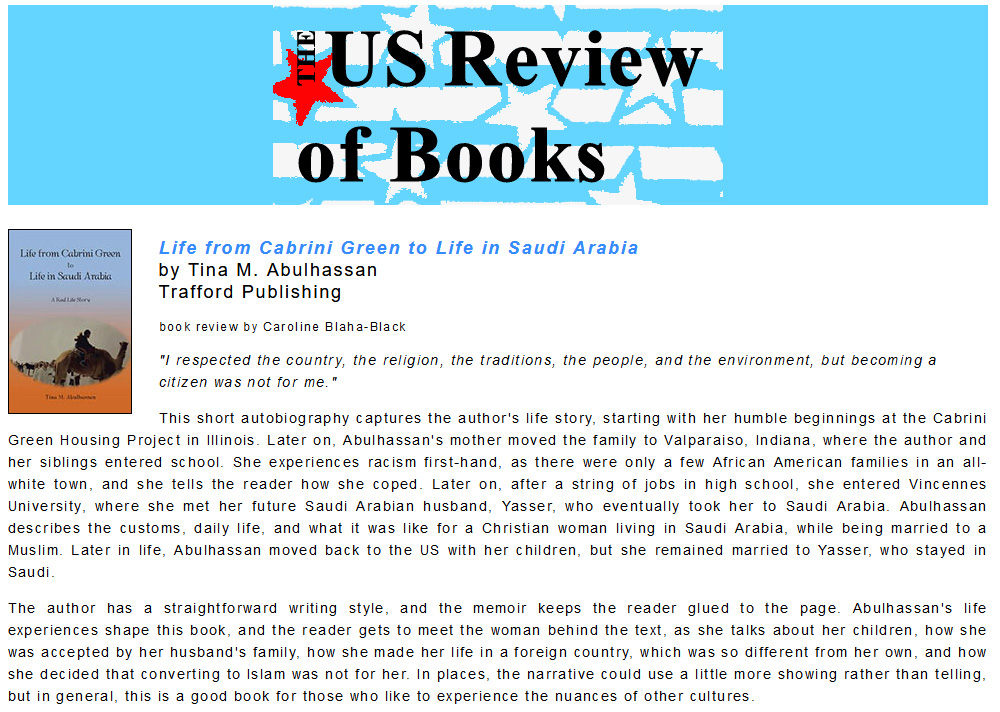  This short autobiography captures the author's life story, starting with her humble beginnings at the Cabrini Green Housing Project in Illinois. Later on, Abulhassan's mother moved the family to Valparaiso, Indiana, where the author and her siblings entered school. She experiences racism first-hand, as there were only a few African American families in an all-white town, and she tells the reader how she coped. Later on, after a string of jobs in high school, she entered Vincennes University, where she met her future Saudi Arabian husband, Yasser, who eventually took her to Saudi Arabia. Abulhassan describes the customs, daily life, and what it was like for a Christian woman living in Saudi Arabia, while being married to a Muslim. Later in life, Abulhassan moved back to the US with her children, but she remained married to Yasser, who stayed in Saudi. The author has a straightforward writing style, and the memoir keeps the reader glued to the page. Abulhassan's life experiences shape this book, and the reader gets to meet the woman behind the text, as she talks about her children, how she was accepted by her husband's family, how she made her life in a foreign country, which was so different from her own, and how she decided that converting to Islam was not for her. In places, the narrative could use a little more showing rather than telling, but in general, this is a good book for those who like to experience the nuances of other cultures. 